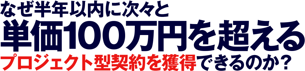 なぜ半年以内に次々と 
    単価100万円を超えるプロジェクト型契約を獲得できるのか？